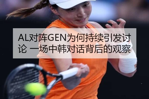 AL对阵GEN为何持续引发讨论 一场中韩对话背后的观察